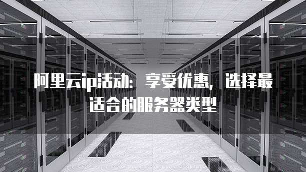 阿里云ip活动:享受优惠,选择最适合的服务器类型