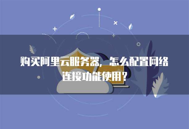 购买阿里云服务器,怎么配置网络连接功能使用?