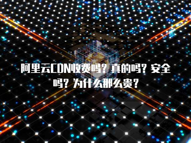 阿里云CDN收费吗?真的吗?安全吗?为什么那么贵?