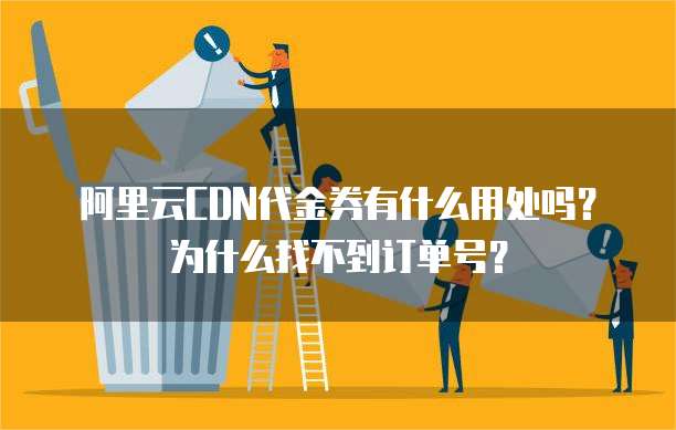 阿里云CDN代金券有什么用处吗?为什么找不到订单号?