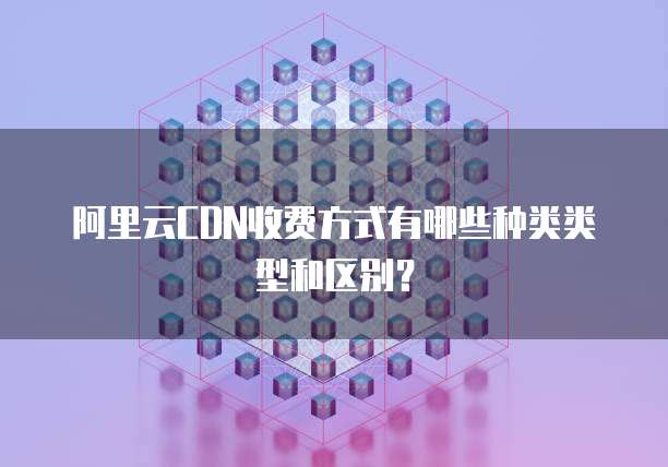 阿里云CDN收费方式有哪些种类类型和区别?