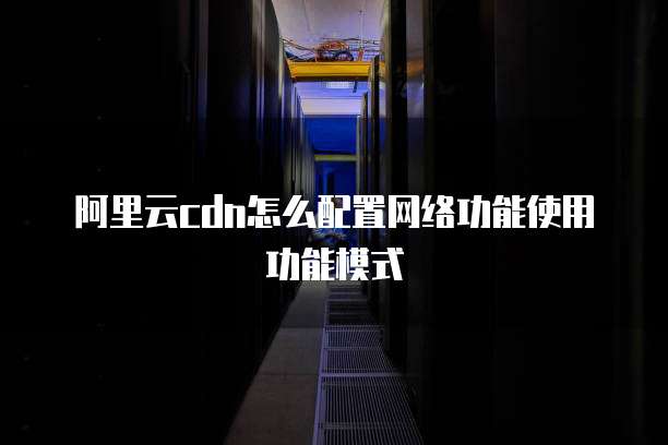阿里云cdn怎么配置网络功能使用功能模式