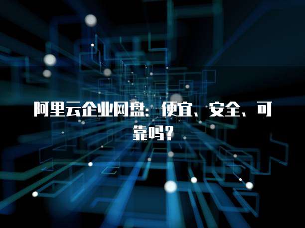 阿里云企业网盘:便宜、安全、可靠吗?
