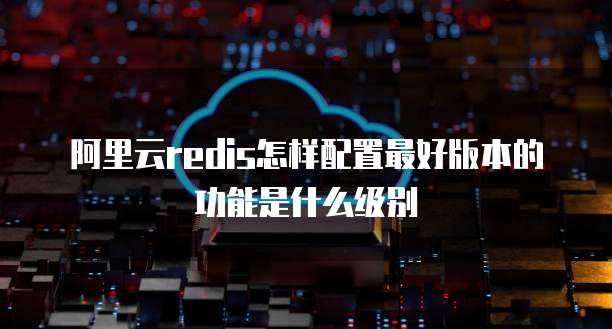阿里云redis怎样配置最好版本的功能是什么级别