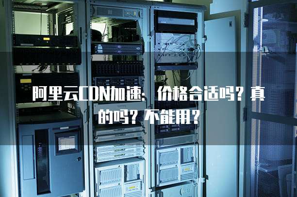 阿里云CDN加速:价格合适吗?真的吗?不能用?