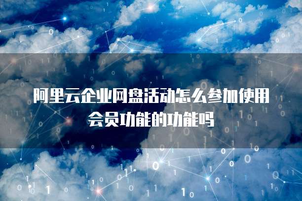 阿里云企业网盘活动怎么参加使用会员功能的功能吗