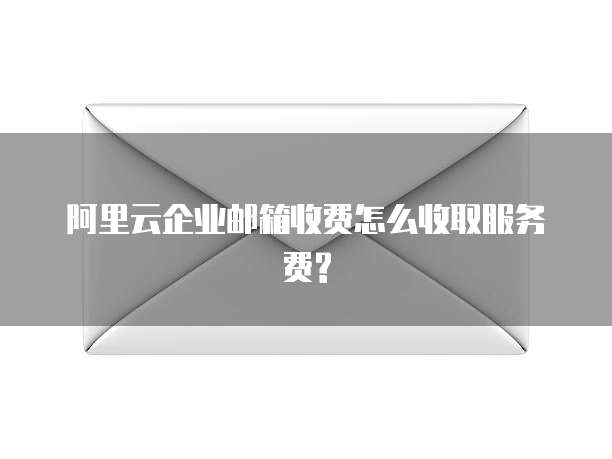 阿里云企业邮箱收费怎么收取服务费?