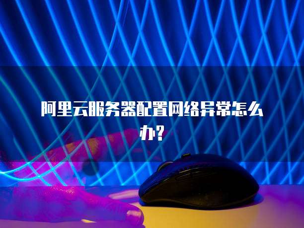 阿里云服务器配置网络异常怎么办?