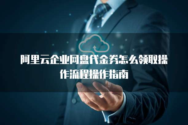 阿里云企业网盘代金券怎么领取操作流程操作指南