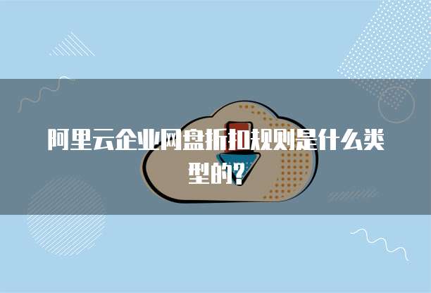 阿里云企业网盘折扣规则是什么类型的?