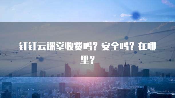 钉钉云课堂收费吗?安全吗?在哪里?