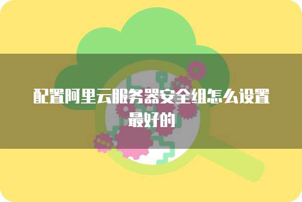 配置阿里云服务器安全组怎么设置最好的