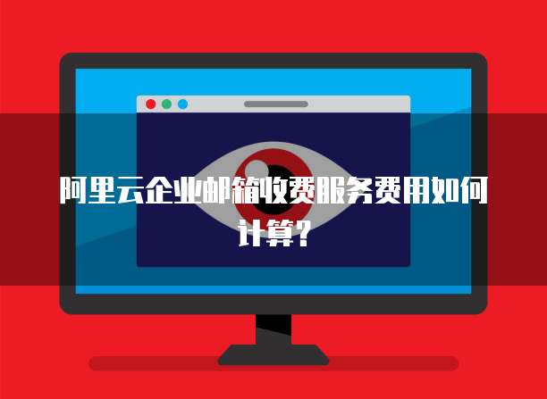 阿里云企业邮箱收费服务费用如何计算?