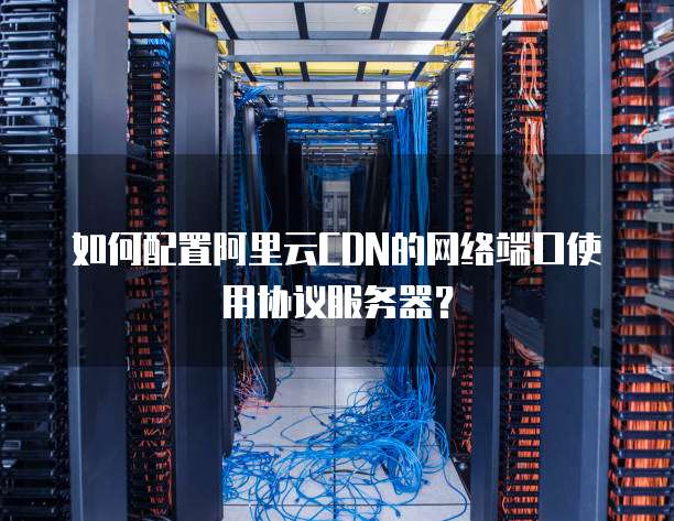如何配置阿里云CDN的网络端口使用协议服务器？