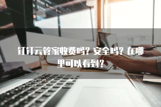 钉钉云管家收费吗?安全吗?在哪里可以看到?
