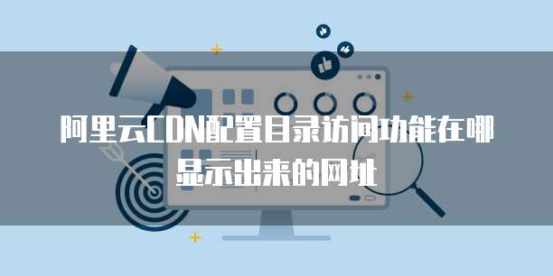 阿里云CDN配置目录访问功能在哪显示出来的网址