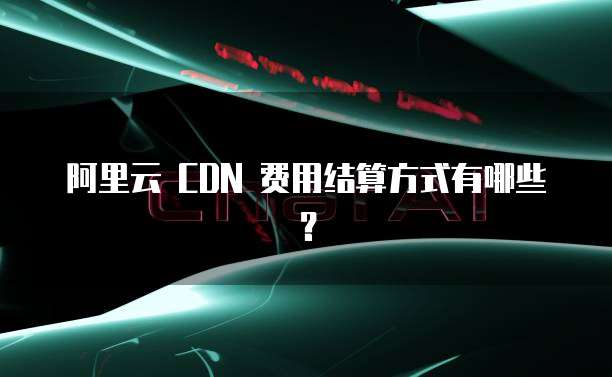 阿里云 CDN 费用结算方式有哪些?