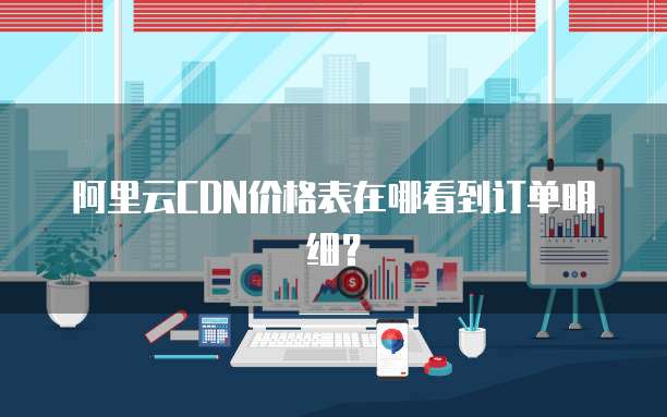 阿里云CDN价格表在哪看到订单明细?