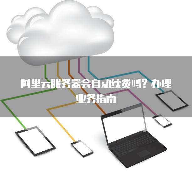 阿里云服务器会自动续费吗？办理业务指南