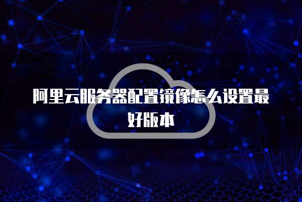 阿里云服务器配置镜像怎么设置最好版本