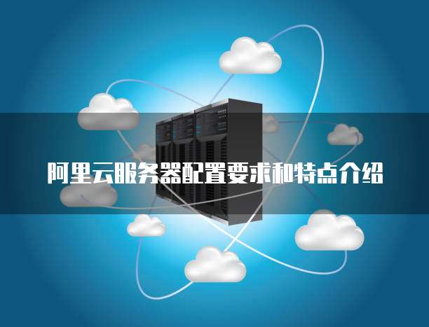 阿里云服务器配置要求和特点介绍