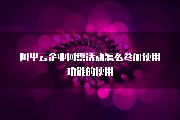 阿里云企业网盘活动怎么参加使用功能的使用