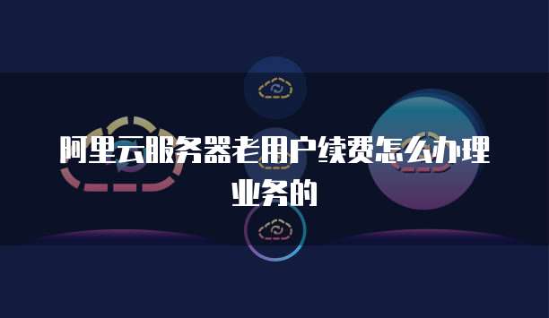 阿里云服务器老用户续费怎么办理业务的