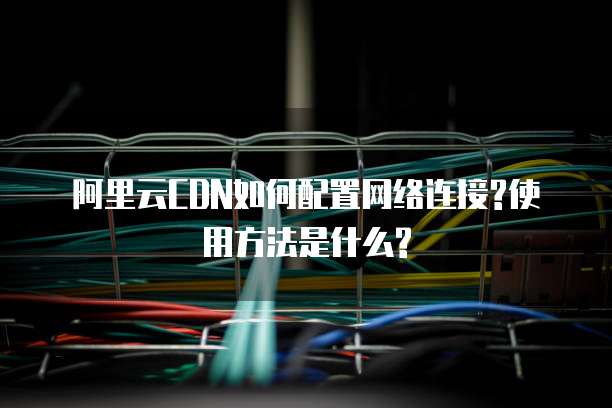 阿里云CDN如何配置网络连接?使用方法是什么?