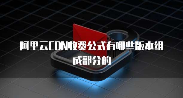 阿里云CDN收费公式有哪些版本组成部分的