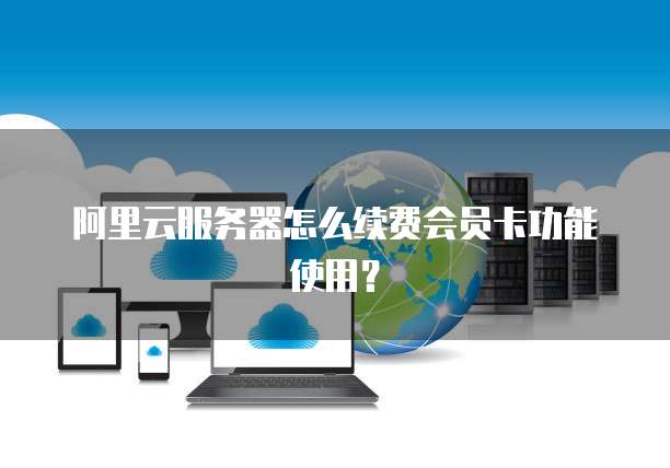 阿里云服务器怎么续费会员卡功能使用?