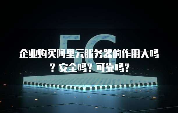 企业购买阿里云服务器的作用大吗?安全吗?可靠吗?
