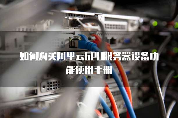如何购买阿里云GPU服务器设备功能使用手册