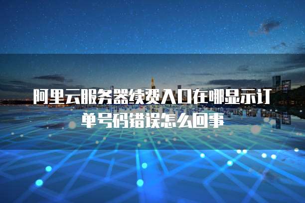 阿里云服务器续费入口在哪显示订单号码错误怎么回事