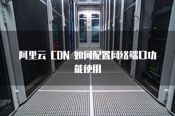 阿里云 CDN 如何配置网络端口功能使用