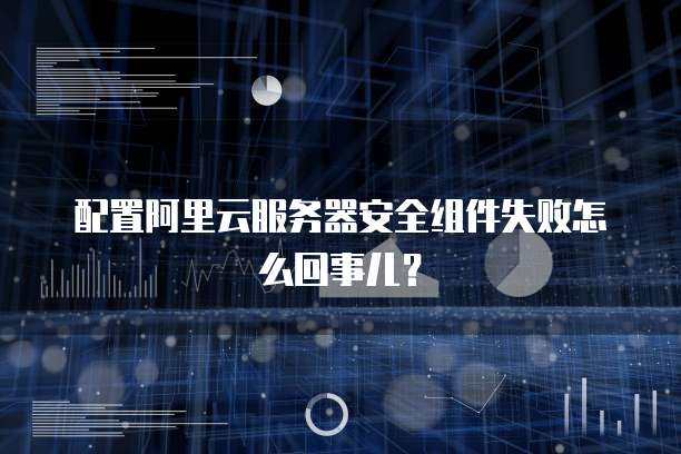 配置阿里云服务器安全组件失败怎么回事儿?