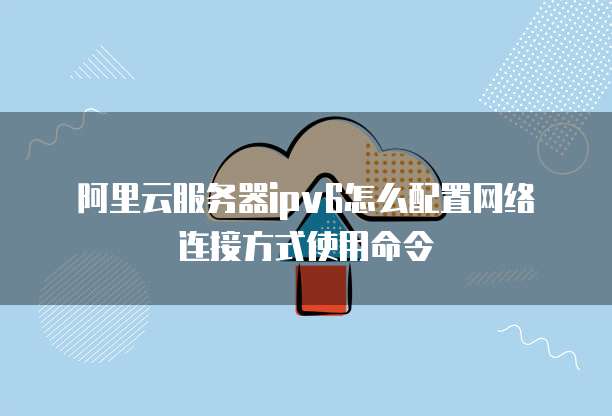 阿里云服务器ipv6怎么配置网络连接方式使用命令