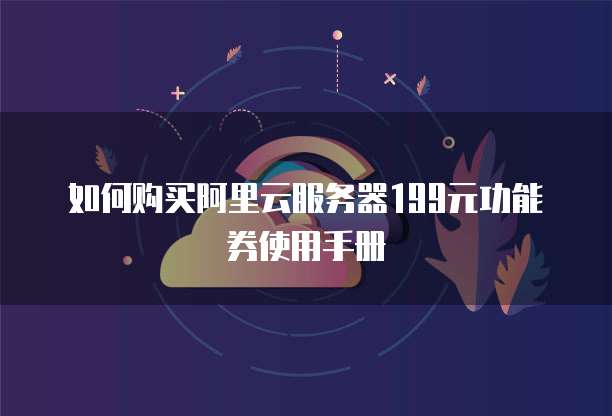 如何购买阿里云服务器199元功能券使用手册