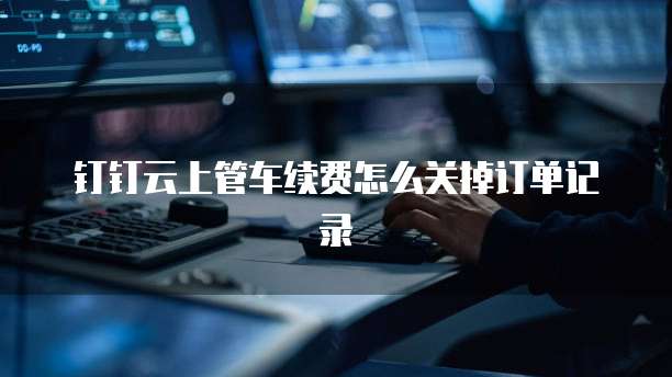 钉钉云上管车续费怎么关掉订单记录