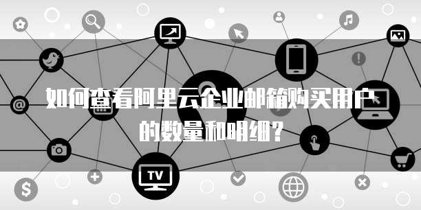 如何查看阿里云企业邮箱购买用户的数量和明细?