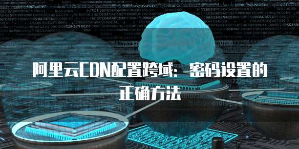 阿里云CDN配置跨域：密码设置的正确方法