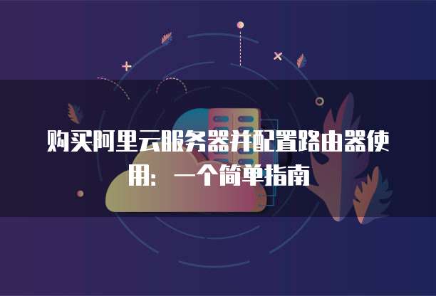 购买阿里云服务器并配置路由器使用:一个简单指南