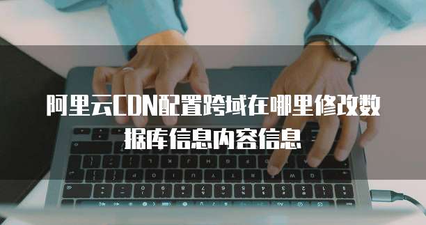 阿里云CDN配置跨域在哪里修改数据库信息内容信息