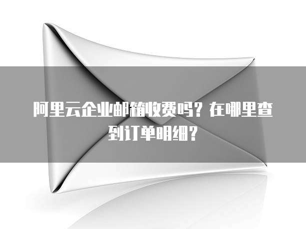 阿里云企业邮箱收费吗?在哪里查到订单明细?