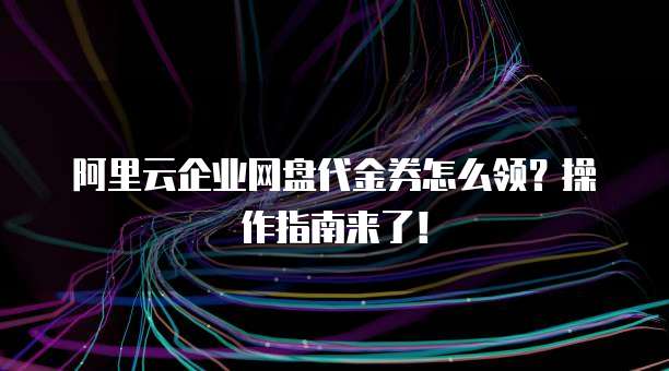阿里云企业网盘代金券怎么领?操作指南来了!