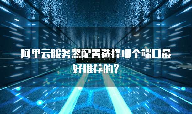 阿里云服务器配置选择哪个端口最好推荐的?