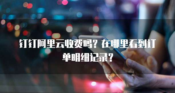 钉钉阿里云收费吗?在哪里看到订单明细记录?