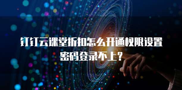钉钉云课堂折扣怎么开通权限设置密码登录不上？