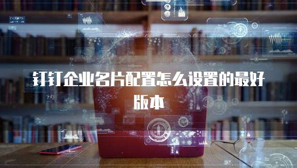 钉钉企业名片配置怎么设置的最好版本