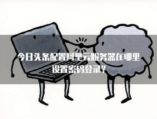 今日头条配置阿里云服务器在哪里设置密码登录?