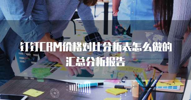 钉钉CRM价格对比分析表怎么做的汇总分析报告